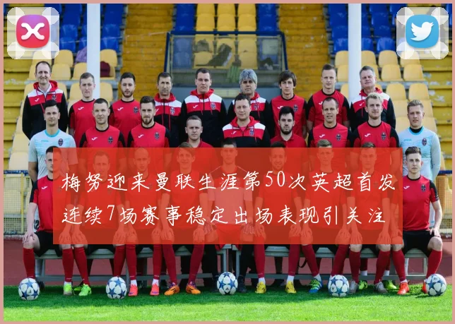 梅努迎来曼联生涯第50次英超首发连续7场赛事稳定出场表现引关注