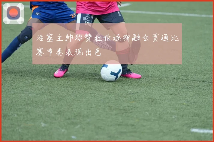 活塞主帅称赞杜伦逐渐融会贯通比赛节奏表现出色