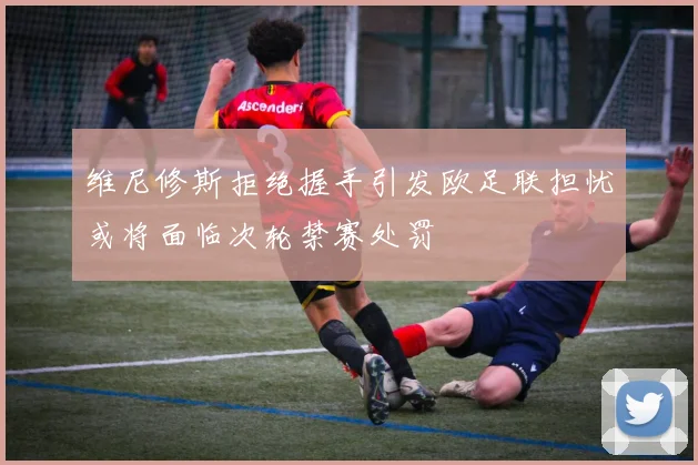维尼修斯拒绝握手引发欧足联担忧或将面临次轮禁赛处罚