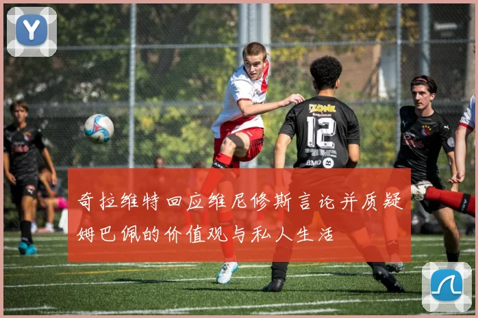 奇拉维特回应维尼修斯言论并质疑姆巴佩的价值观与私人生活