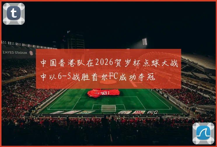 中国香港队在2026贺岁杯点球大战中以6-5战胜首尔FC成功夺冠