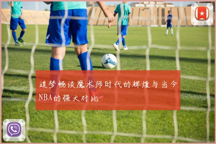 追梦畅谈魔术师时代的辉煌与当今NBA的强大对比