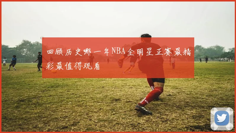 回顾历史哪一年NBA全明星正赛最精彩最值得观看
